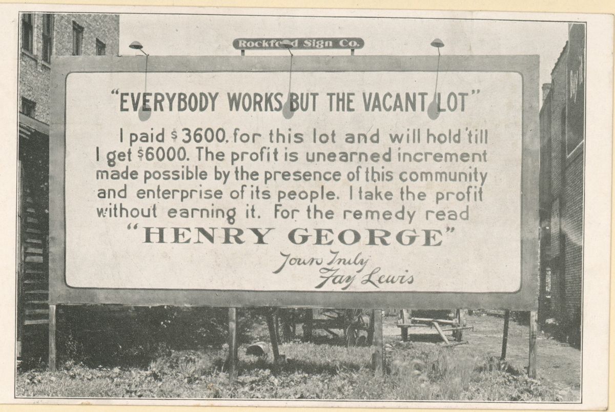 Postcard of a billboard on an empty lot. It reads: Everybody works but the vacant lot. I paid $3600 for this lot and will hold till I get $6000. The profit is unearned increment made possible by the presence of this community and enterprise of its people. I take the profit without earning it. For the remedy read Henry George. Yours truly, Fay Lewis.
